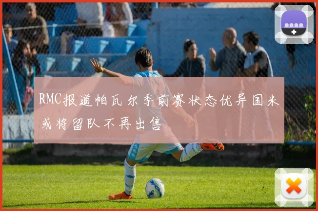 RMC报道帕瓦尔季前赛状态优异国米或将留队不再出售