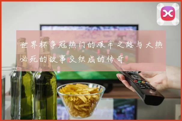 世界杯争冠热门的艰辛之路与大热必死的故事交织成的传奇