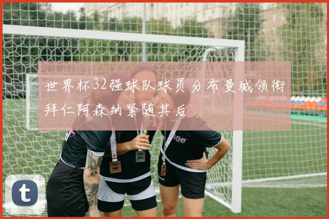 世界杯32强球队球员分布曼城领衔拜仁阿森纳紧随其后
