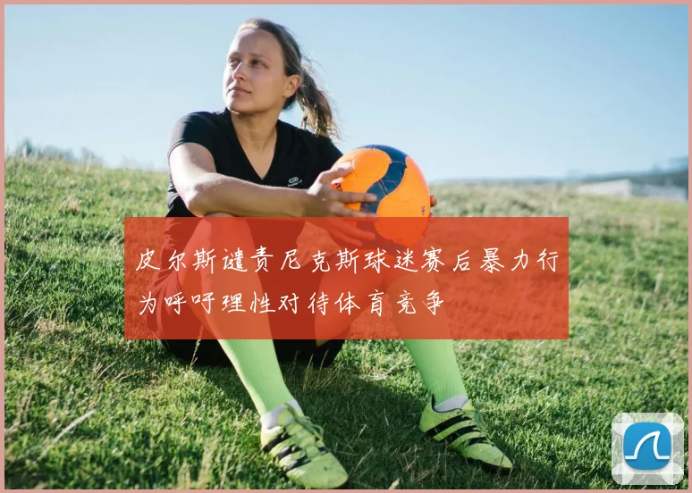 皮尔斯谴责尼克斯球迷赛后暴力行为呼吁理性对待体育竞争