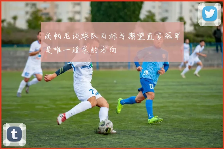 尚帕尼谈球队目标与期望直言冠军是唯一追求的方向