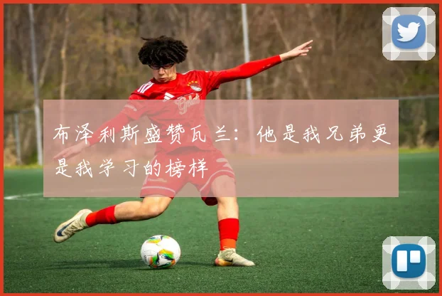 布泽利斯盛赞瓦兰：他是我兄弟更是我学习的榜样