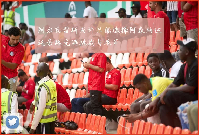 阿尔瓦雷斯或许只能选择阿森纳但这条路充满挑战与艰辛