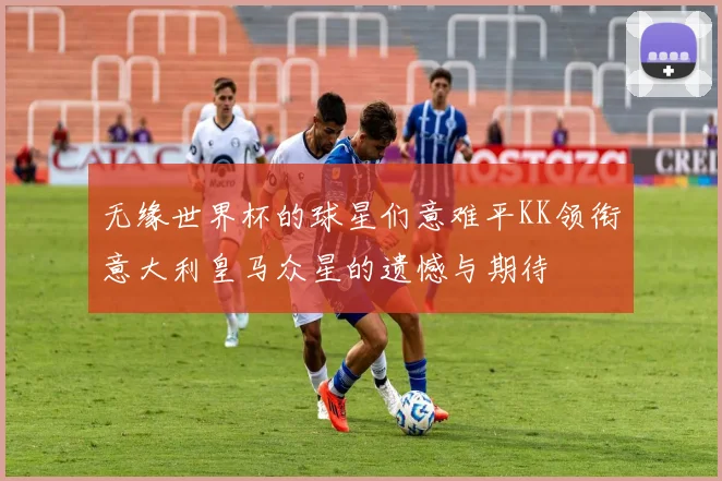 无缘世界杯的球星们意难平KK领衔意大利皇马众星的遗憾与期待