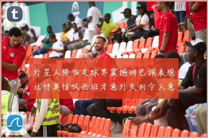 外星人降临足球界震撼姆巴佩表现让特奥惊叹西班牙意外失利令人意外