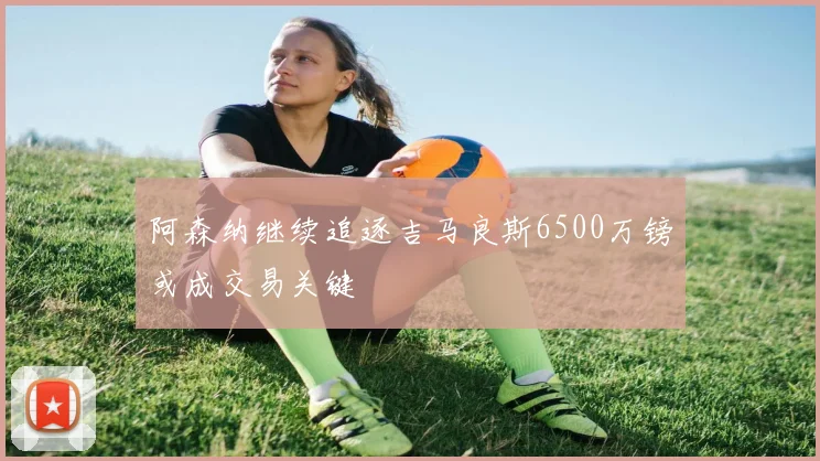 阿森纳继续追逐吉马良斯6500万镑或成交易关键