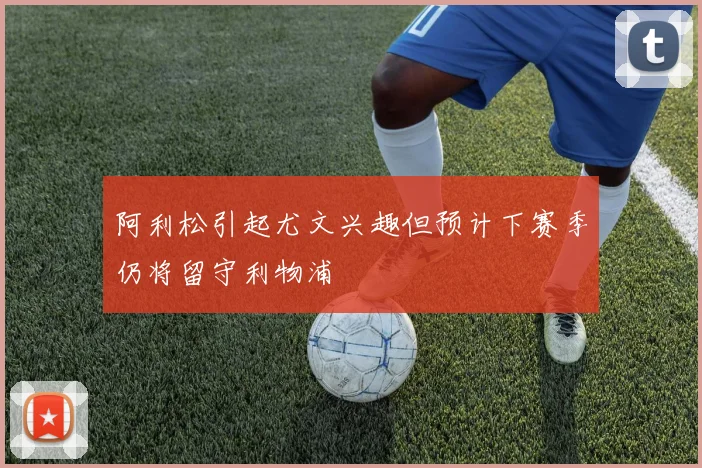 阿利松引起尤文兴趣但预计下赛季仍将留守利物浦