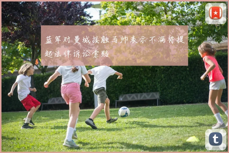 蓝军对曼城接触马帅表示不满将提起法律诉讼索赔