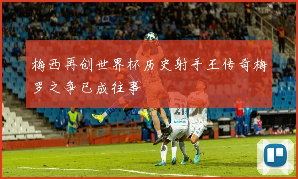 梅西再创世界杯历史射手王传奇梅罗之争已成往事
