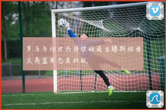 罗马与切尔西持续磋商吉滕斯租借交易蓝军态度积极
