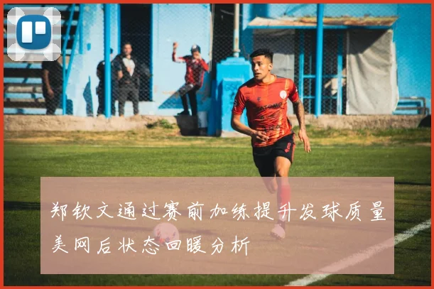 郑钦文通过赛前加练提升发球质量美网后状态回暖分析