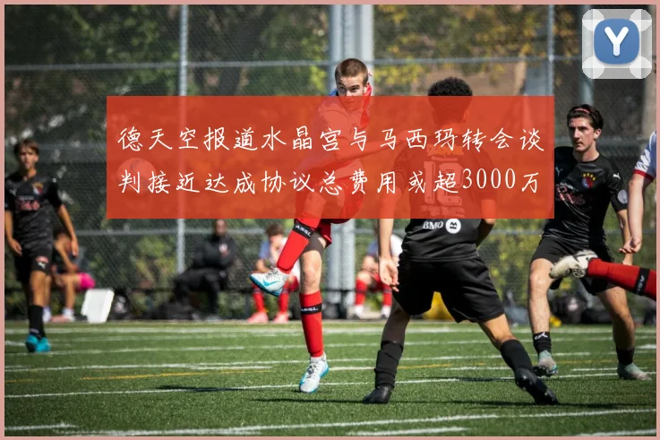 德天空报道水晶宫与马西玛转会谈判接近达成协议总费用或超3000万欧