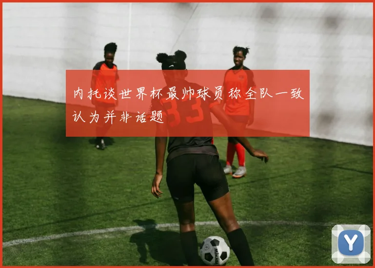 内托谈世界杯最帅球员称全队一致认为并非话题