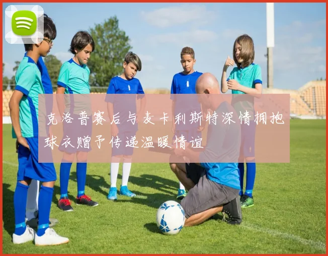 克洛普赛后与麦卡利斯特深情拥抱球衣赠予传递温暖情谊