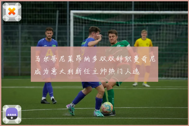 马尔蒂尼莱昂纳多双双辞职曼奇尼成为意大利新任主帅热门人选