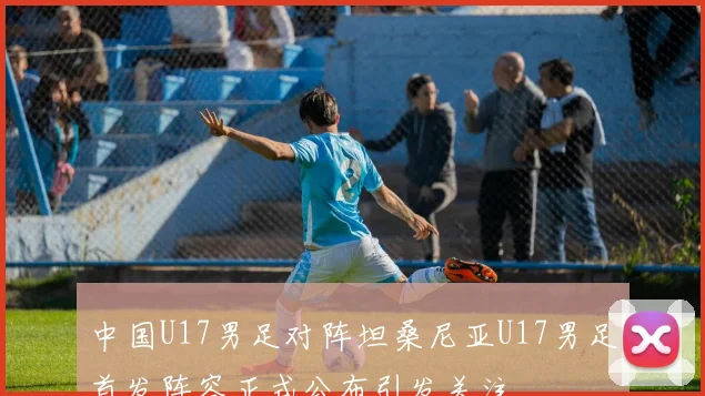 中国U17男足对阵坦桑尼亚U17男足首发阵容正式公布引发关注