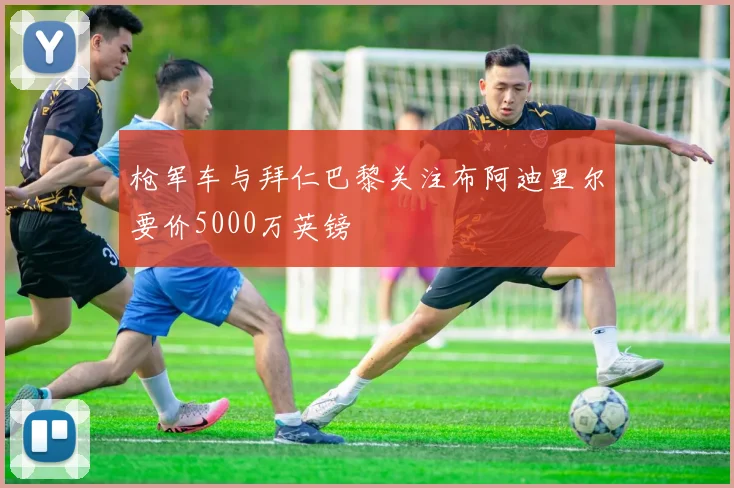 枪军车与拜仁巴黎关注布阿迪里尔要价5000万英镑