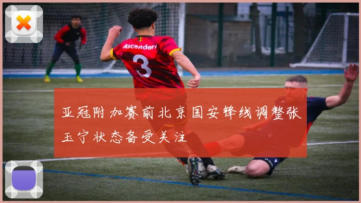 亚冠附加赛前北京国安锋线调整张玉宁状态备受关注