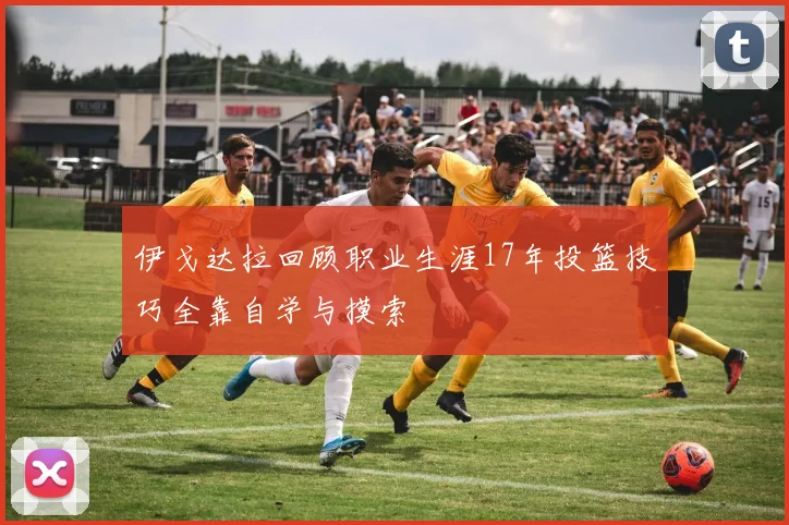 伊戈达拉回顾职业生涯17年投篮技巧全靠自学与摸索