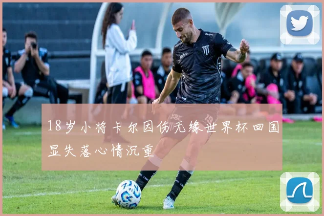 18岁小将卡尔因伤无缘世界杯回国显失落心情沉重