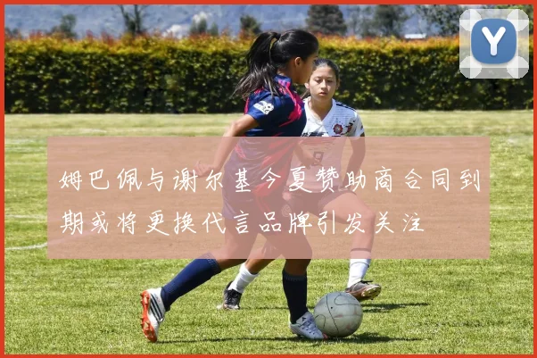 姆巴佩与谢尔基今夏赞助商合同到期或将更换代言品牌引发关注