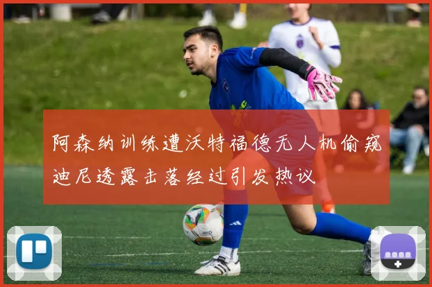 阿森纳训练遭沃特福德无人机偷窥迪尼透露击落经过引发热议
