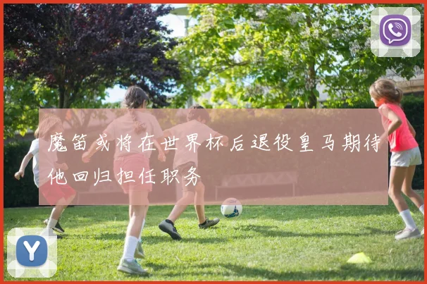 魔笛或将在世界杯后退役皇马期待他回归担任职务