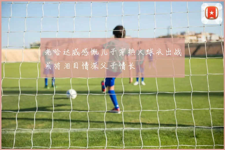 老哈达威感慨儿子穿热火球衣出战或将泪目情深父子情长