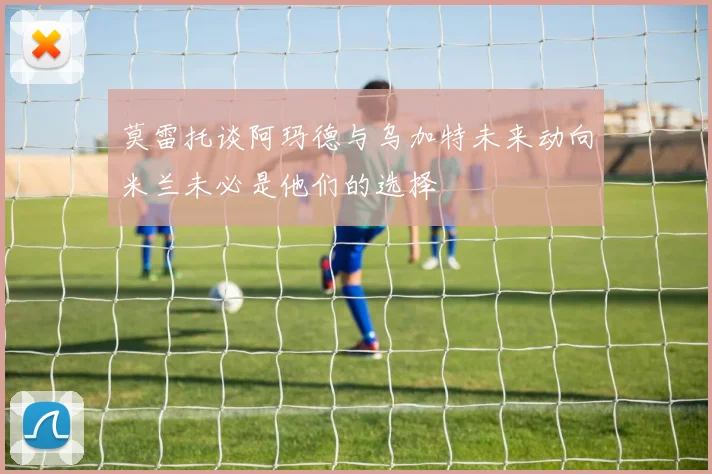 莫雷托谈阿玛德与乌加特未来动向米兰未必是他们的选择
