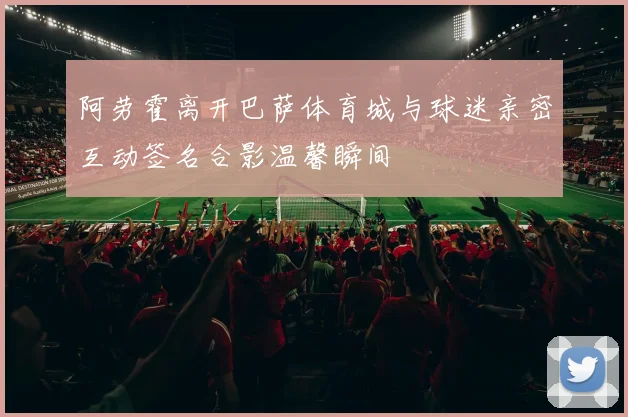 阿劳霍离开巴萨体育城与球迷亲密互动签名合影温馨瞬间