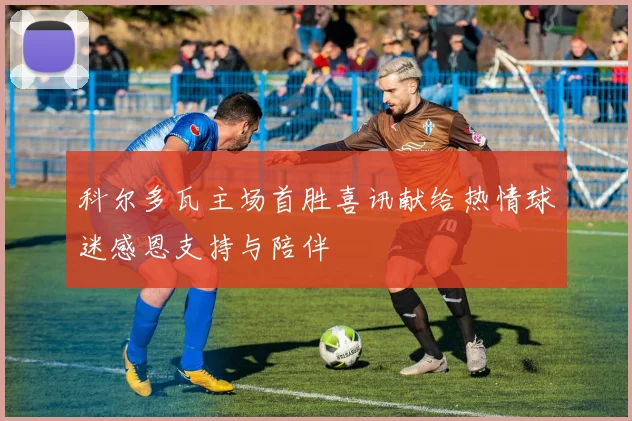 科尔多瓦主场首胜喜讯献给热情球迷感恩支持与陪伴