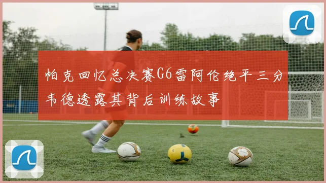 帕克回忆总决赛G6雷阿伦绝平三分韦德透露其背后训练故事