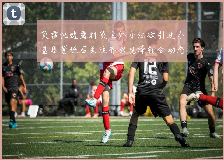 莫雷托透露科莫主帅小法欲引进小基恩管理层关注齐尔克泽转会动态