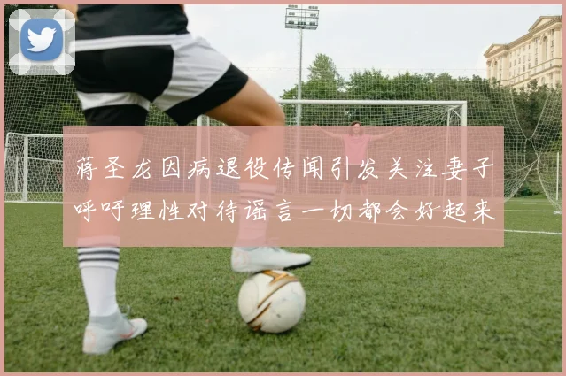 蒋圣龙因病退役传闻引发关注妻子呼吁理性对待谣言一切都会好起来