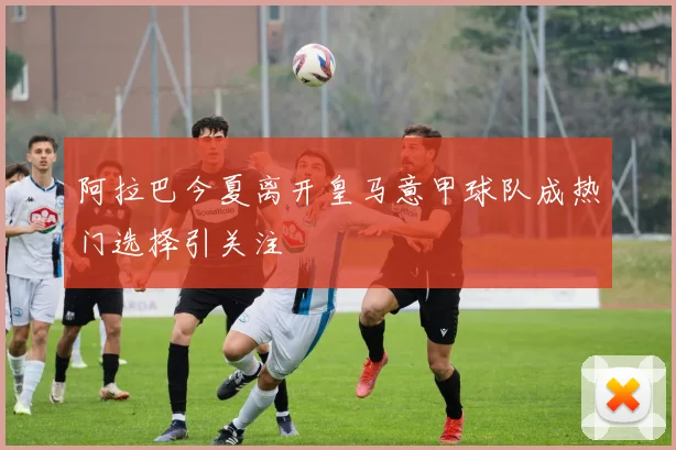 阿拉巴今夏离开皇马意甲球队成热门选择引关注